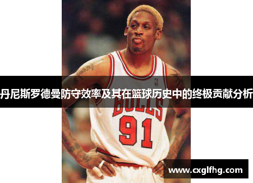 丹尼斯罗德曼防守效率及其在篮球历史中的终极贡献分析