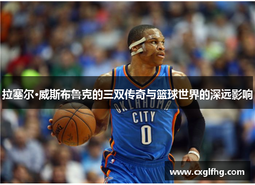 拉塞尔·威斯布鲁克的三双传奇与篮球世界的深远影响