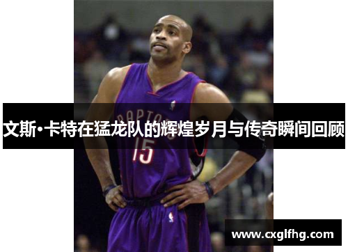 文斯·卡特在猛龙队的辉煌岁月与传奇瞬间回顾