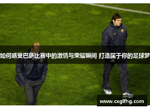 如何感受巴萨比赛中的激情与荣耀瞬间 打造属于你的足球梦