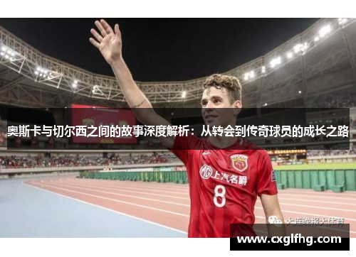 奥斯卡与切尔西之间的故事深度解析：从转会到传奇球员的成长之路