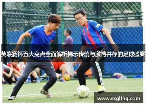 英联赛杯五大亮点全面解析揭示传统与激情并存的足球盛宴