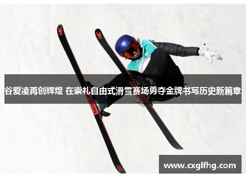 谷爱凌再创辉煌 在崇礼自由式滑雪赛场勇夺金牌书写历史新篇章