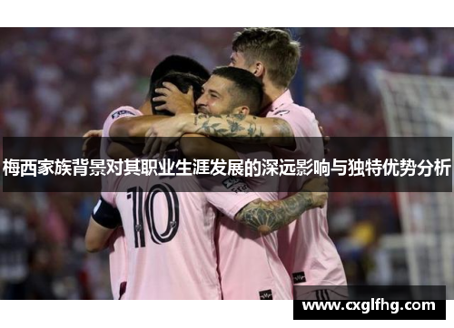 梅西家族背景对其职业生涯发展的深远影响与独特优势分析 梅西家族背景对其职业生涯发展的深远影响与独特优势分析
